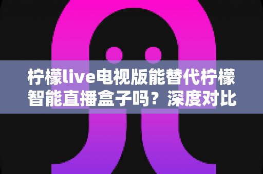 柠檬live电视版能替代柠檬智能直播盒子吗?深度对比解析与选购全攻略 柠檬live电视版能替代柠檬智能直播盒子吗?深度对比解析与选购全攻略