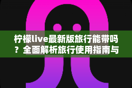 柠檬live最新版旅行能带吗?全面解析旅行使用指南与实用技巧 柠檬live最新版旅行能带吗?全面解析旅行使用指南与实用技巧