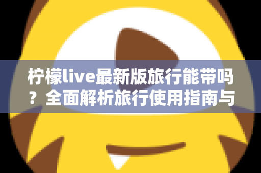 柠檬live最新版旅行能带吗？全面解析旅行使用指南与实用技巧