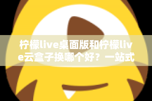 柠檬live桌面版和柠檬live云盒子换哪个好？一站式对比评测助你轻松做出明智选择
