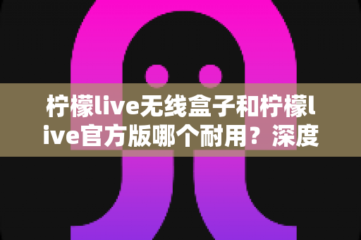 柠檬live无线盒子和柠檬live官方版哪个耐用?深度对比评测与选购避坑指南 柠檬live无线盒子和柠檬live官方版哪个耐用?深度对比评测与选购避坑指南