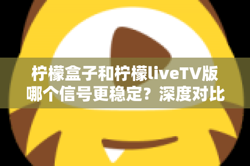柠檬盒子和柠檬liveTV版哪个信号更稳定？深度对比分析与实用选择指南
