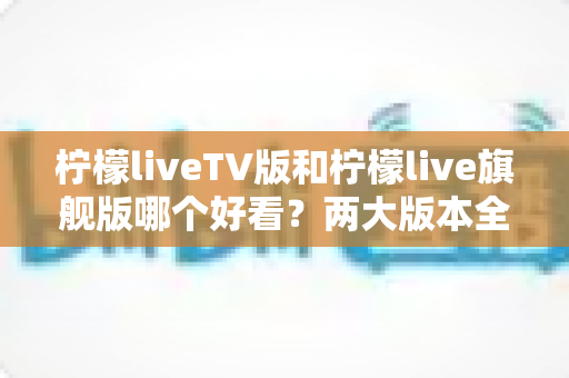 柠檬liveTV版和柠檬live旗舰版哪个好看？两大版本全方位对比评测，帮你找到最适合自己的观看方案
