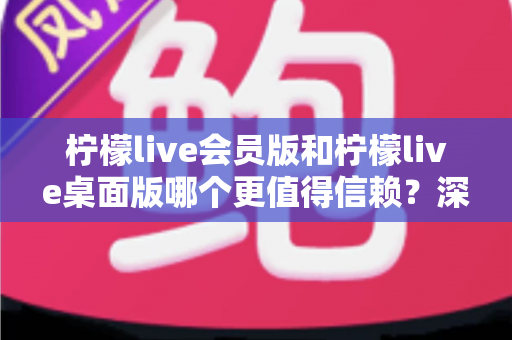 柠檬live会员版和柠檬live桌面版哪个更值得信赖？深度对比分析与选购指南