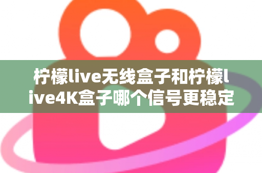柠檬live无线盒子和柠檬live4K盒子哪个信号更稳定？深度测评与选购指南全面解析
