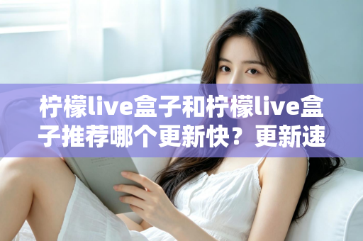 柠檬live盒子和柠檬live盒子推荐哪个更新快？更新速度全面对比与实用选择指南