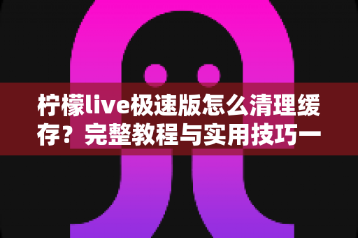 柠檬live极速版怎么清理缓存？完整教程与实用技巧一文读懂