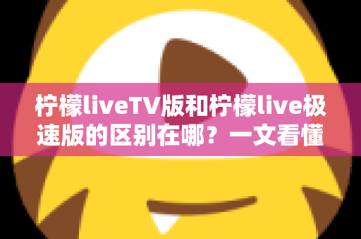 柠檬liveTV版和柠檬live极速版的区别在哪?一文看懂两大版本核心差异与选购指南 柠檬liveTV版和柠檬live极速版的区别在哪?一文看懂两大版本核心差异与选购指南