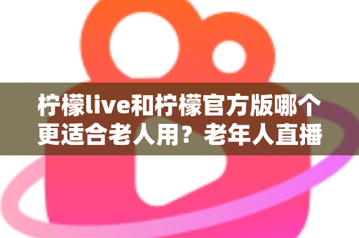 柠檬live和柠檬官方版哪个更适合老人用？老年人直播软件选择全攻略