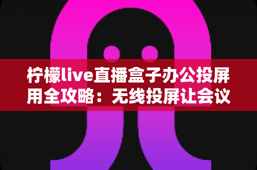 柠檬live直播盒子办公投屏用全攻略：无线投屏让会议演示与直播办公更高效