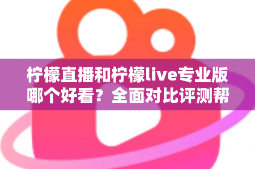 柠檬直播和柠檬live专业版哪个好看？全面对比评测帮你找到最适合自己的观看选择