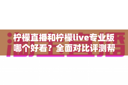 柠檬直播和柠檬live专业版哪个好看？全面对比评测帮你找到最适合自己的观看选择