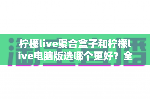 柠檬live聚合盒子和柠檬live电脑版选哪个更好?全方位对比评测与选购指南 柠檬live聚合盒子和柠檬live电脑版选哪个更好?全方位对比评测与选购指南