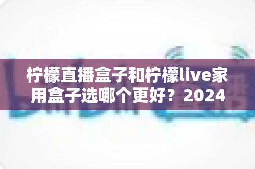 柠檬直播盒子和柠檬live家用盒子选哪个更好？2024年超详细选购对比指南，看完不再纠结