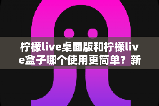 柠檬live桌面版和柠檬live盒子哪个使用更简单？新手友好度全方位对比评测指南