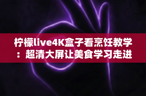 柠檬live4K盒子看烹饪教学：超清大屏让美食学习走进千家万户