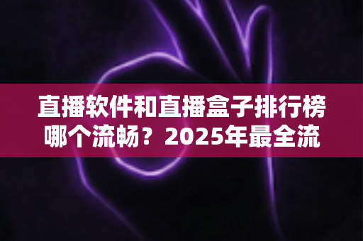 直播软件和直播盒子排行榜哪个流畅？2025年最全流畅度对比评测指南