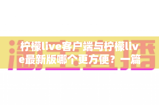 柠檬live客户端与柠檬live最新版哪个更方便？一篇讲透差异与选择建议的实用指南