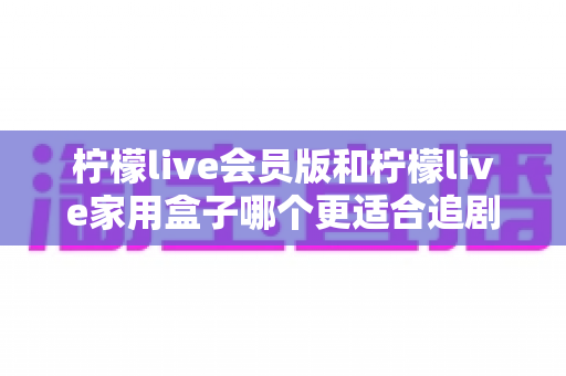 柠檬live会员版和柠檬live家用盒子哪个更适合追剧？深度对比解析，帮你找到最佳追剧方案