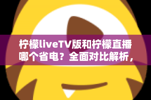柠檬liveTV版和柠檬直播哪个省电？全面对比解析，帮你选出最省电的观看方案