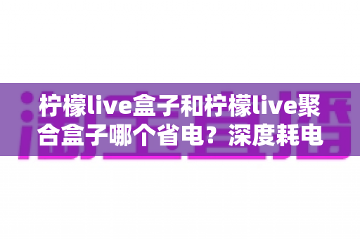 柠檬live盒子和柠檬live聚合盒子哪个省电？深度耗电对比与实用省电指南