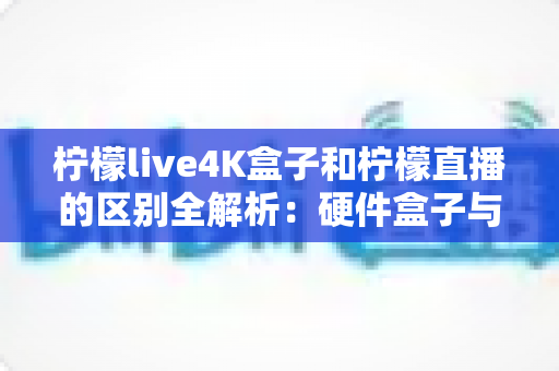 柠檬live4K盒子和柠檬直播的区别全解析：硬件盒子与软件应用该怎么选？一文看懂！