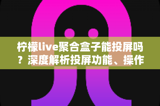 柠檬live聚合盒子能投屏吗？深度解析投屏功能、操作步骤与实用技巧全攻略