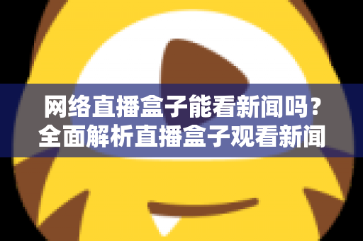 网络直播盒子能看新闻吗？全面解析直播盒子观看新闻的可行性与实用攻略