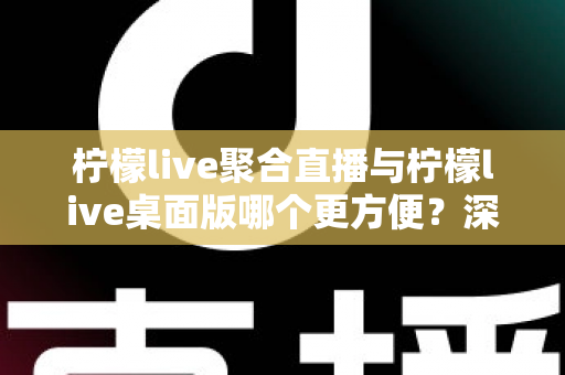 柠檬live聚合直播与柠檬live桌面版哪个更方便？深度对比帮你选对直播工具