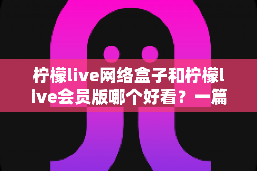 柠檬live网络盒子和柠檬live会员版哪个好看？一篇文章帮你选对不选贵