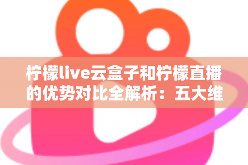 柠檬live云盒子和柠檬直播的优势对比全解析：五大维度深度评测，帮你选对家庭观影方案