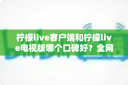 柠檬live客户端和柠檬live电视版哪个口碑好？全网口碑深度对比与选择指南