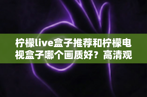 柠檬live盒子推荐和柠檬电视盒子哪个画质好？高清观影设备选购终极指南