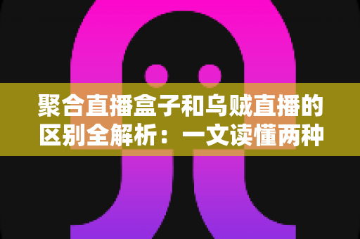 聚合直播盒子和乌贼直播的区别全解析：一文读懂两种直播工具，选对平台不踩坑