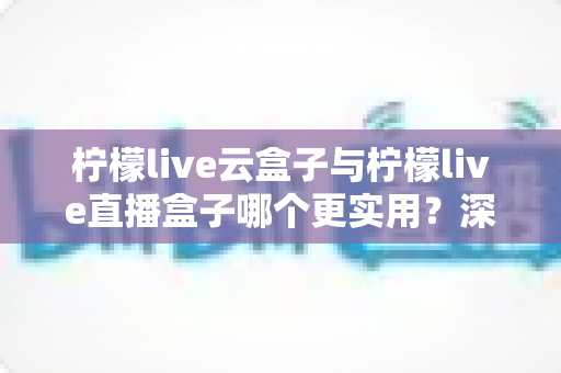 柠檬live云盒子与柠檬live直播盒子哪个更实用？深度对比评测帮你选对家庭影音设备
