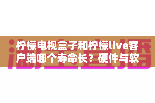 柠檬电视盒子和柠檬live客户端哪个寿命长？硬件与软件使用寿命深度对比指南