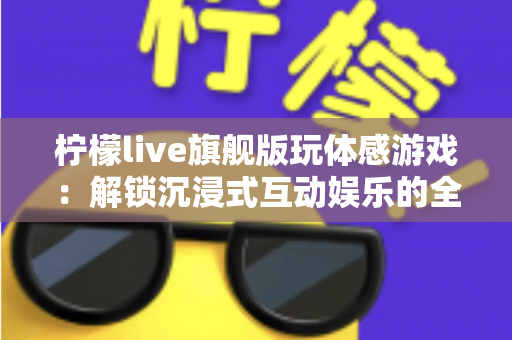 柠檬live旗舰版玩体感游戏：解锁沉浸式互动娱乐的全方位实用指南