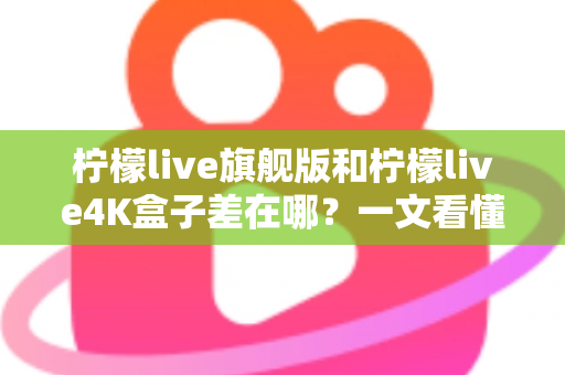 柠檬live旗舰版和柠檬live4K盒子差在哪？一文看懂配置、画质与选购差异，帮你买对不买贵