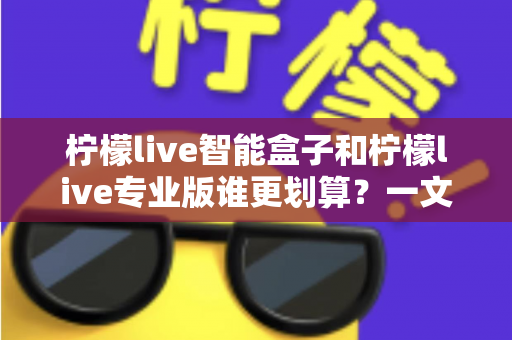 柠檬live智能盒子和柠檬live专业版谁更划算?一文看懂两种方案的真实价值 柠檬live智能盒子和柠檬live专业版谁更划算?一文看懂两种方案的真实价值