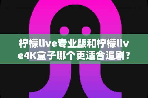 柠檬live专业版和柠檬live4K盒子哪个更适合追剧？全方位深度对比帮你选对追剧神器