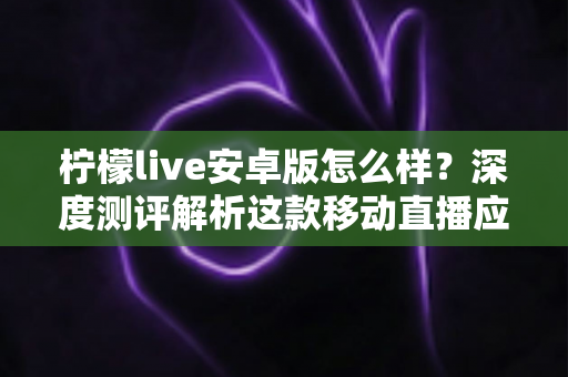 柠檬live安卓版怎么样？深度测评解析这款移动直播应用的真实体验与使用价值