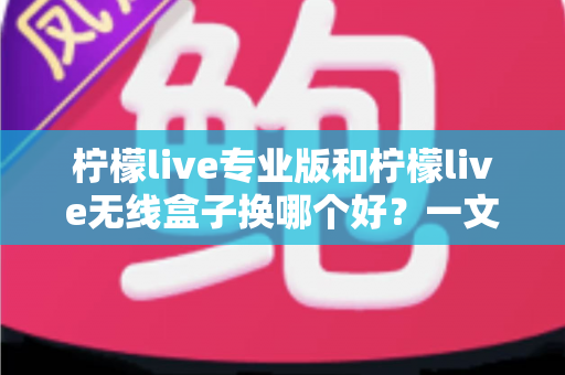 柠檬live专业版和柠檬live无线盒子换哪个好？一文读懂两者差异与选购建议
