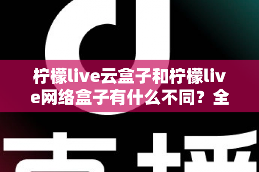 柠檬live云盒子和柠檬live网络盒子有什么不同？全面解析两款盒子的核心差异与选购指南