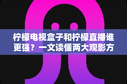 柠檬电视盒子和柠檬直播谁更强？一文读懂两大观影方案的区别与选择指南