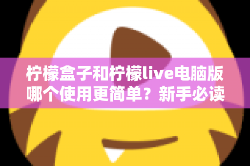 柠檬盒子和柠檬live电脑版哪个使用更简单？新手必读的全维度使用体验对比指南