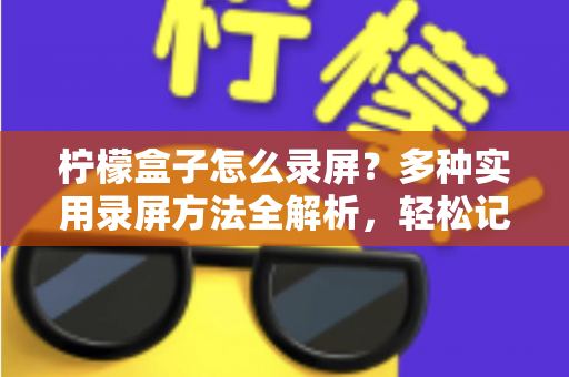 柠檬盒子怎么录屏？多种实用录屏方法全解析，轻松记录精彩画面
