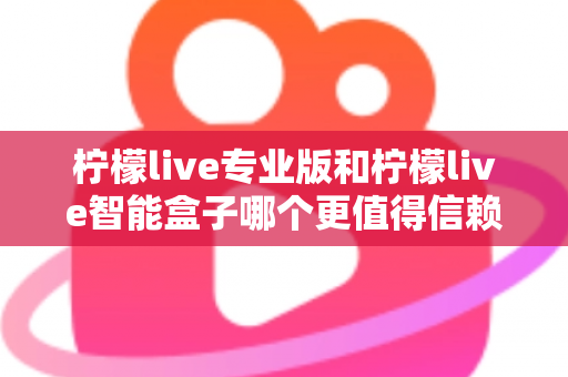 柠檬live专业版和柠檬live智能盒子哪个更值得信赖？一篇文章讲透选型逻辑与避坑指南
