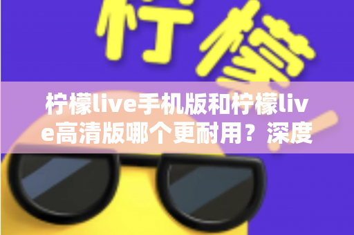 柠檬live手机版和柠檬live高清版哪个更耐用？深度对比评测与选择建议全解析
