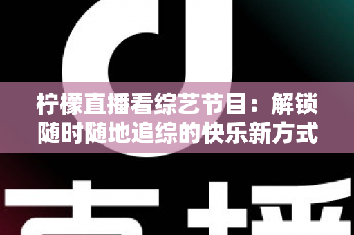 柠檬直播看综艺节目：解锁随时随地追综的快乐新方式与实用攻略