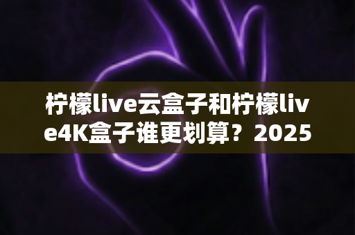 柠檬live云盒子和柠檬live4K盒子谁更划算?2025年最全深度对比与选购指南 柠檬live云盒子和柠檬live4K盒子谁更划算?2025年最全深度对比与选购指南